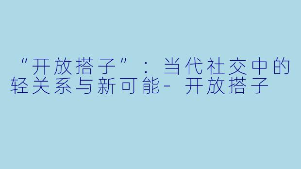 “开放搭子”：当代社交中的轻关系与新可能-开放搭子