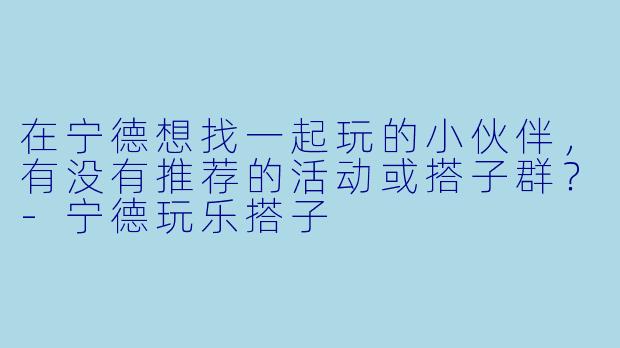 在宁德想找一起玩的小伙伴，有没有推荐的活动或搭子群？-宁德玩乐搭子