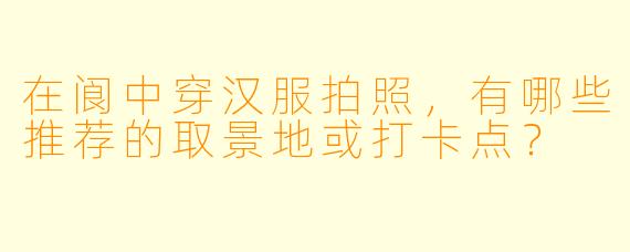 在阆中穿汉服拍照，有哪些推荐的取景地或打卡点？