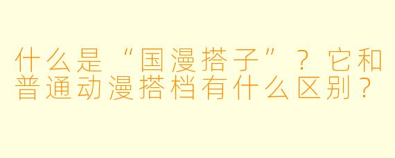 什么是“国漫搭子”？它和普通动漫搭档有什么区别？