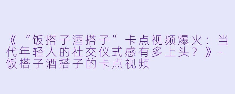 《“饭搭子酒搭子”卡点视频爆火：当代年轻人的社交仪式感有多上头？》-饭搭子酒搭子的卡点视频