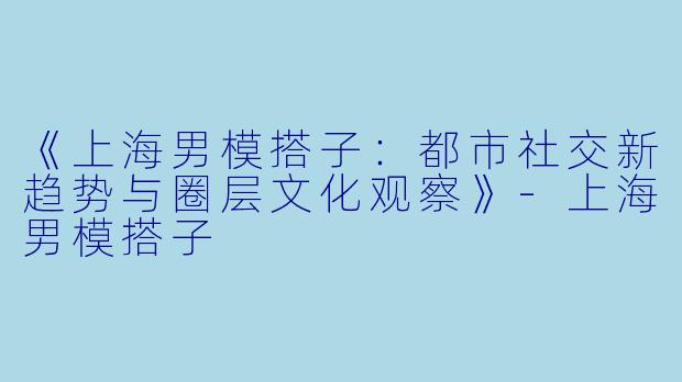 《上海男模搭子：都市社交新趋势与圈层文化观察》-上海男模搭子