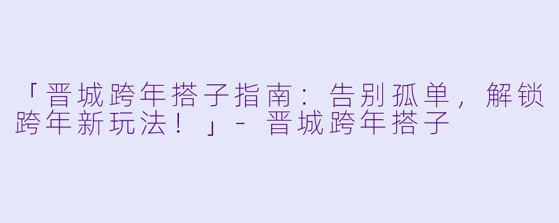 「晋城跨年搭子指南：告别孤单，解锁跨年新玩法！」-晋城跨年搭子