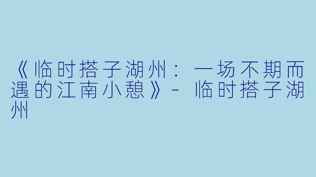 《临时搭子湖州：一场不期而遇的江南小憩》-临时搭子湖州