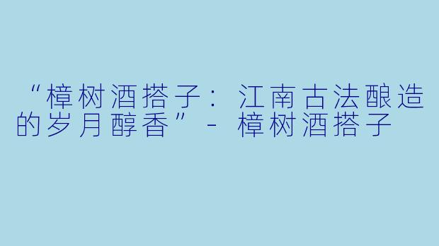 “樟树酒搭子：江南古法酿造的岁月醇香”-樟树酒搭子