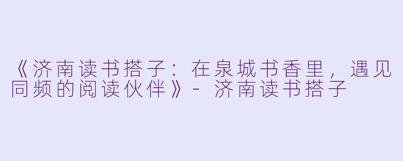 《济南读书搭子：在泉城书香里，遇见同频的阅读伙伴》-济南读书搭子