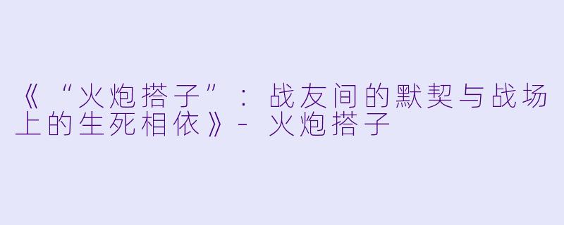 《“火炮搭子”：战友间的默契与战场上的生死相依》-火炮搭子