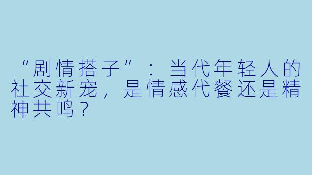 “剧情搭子”：当代年轻人的社交新宠，是情感代餐还是精神共鸣？