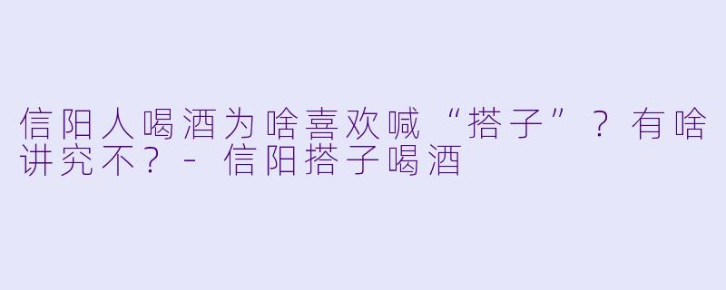 信阳人喝酒为啥喜欢喊“搭子”？有啥讲究不？-信阳搭子喝酒