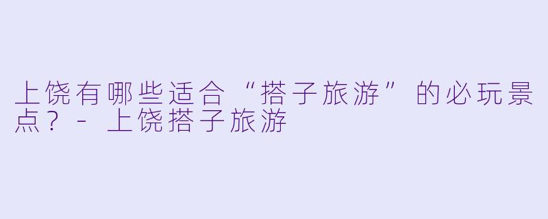 上饶有哪些适合“搭子旅游”的必玩景点？-上饶搭子旅游