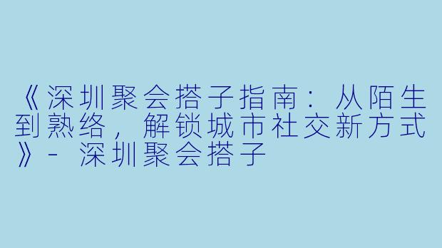 《深圳聚会搭子指南：从陌生到熟络，解锁城市社交新方式》-深圳聚会搭子