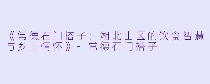 《常德石门搭子：湘北山区的饮食智慧与乡土情怀》-常德石门搭子