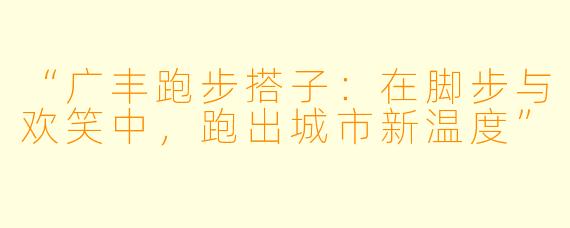 “广丰跑步搭子：在脚步与欢笑中，跑出城市新温度”