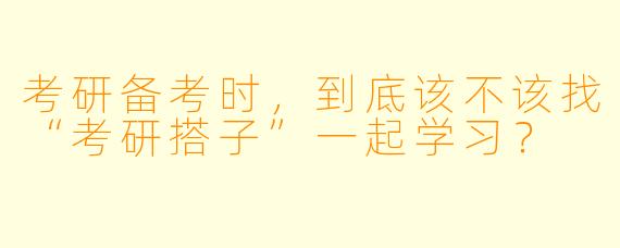 考研备考时,到底该不该找“考研搭子”一起学习?