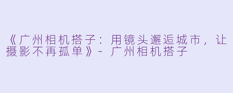 《广州相机搭子：用镜头邂逅城市，让摄影不再孤单》-广州相机搭子