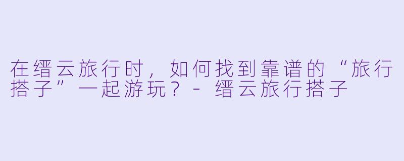 在缙云旅行时，如何找到靠谱的“旅行搭子”一起游玩？-缙云旅行搭子
