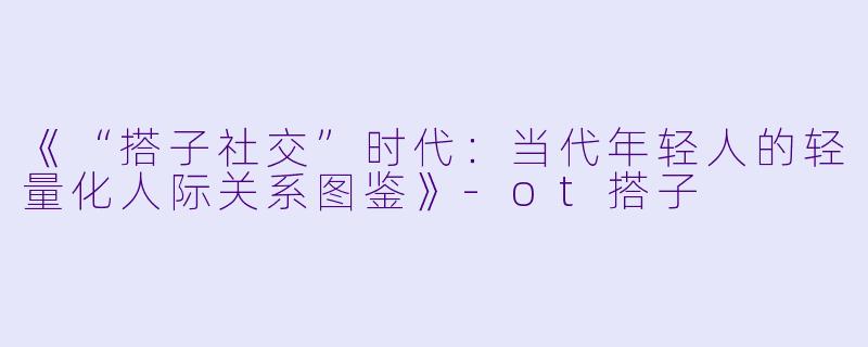 《“搭子社交”时代：当代年轻人的轻量化人际关系图鉴》-ot搭子