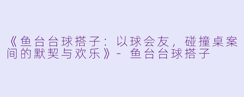 《鱼台台球搭子：以球会友，碰撞桌案间的默契与欢乐》-鱼台台球搭子