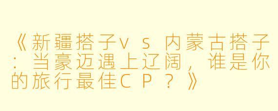 《新疆搭子vs内蒙古搭子：当豪迈遇上辽阔，谁是你的旅行最佳CP？》