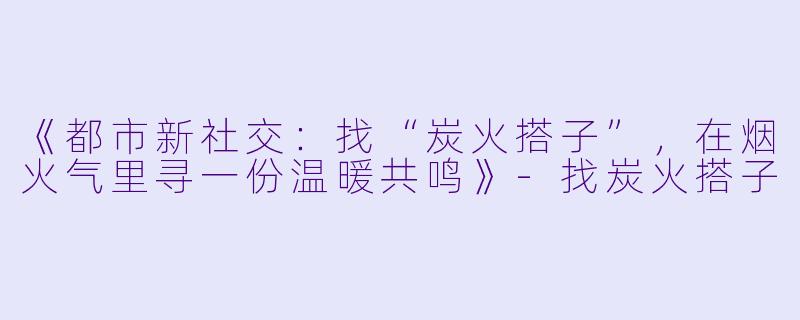 《都市新社交：找“炭火搭子”，在烟火气里寻一份温暖共鸣》-找炭火搭子