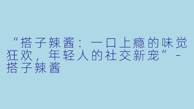 “搭子辣酱：一口上瘾的味觉狂欢，年轻人的社交新宠”-搭子辣酱