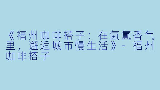 《福州咖啡搭子：在氤氲香气里，邂逅城市慢生活》-福州咖啡搭子
