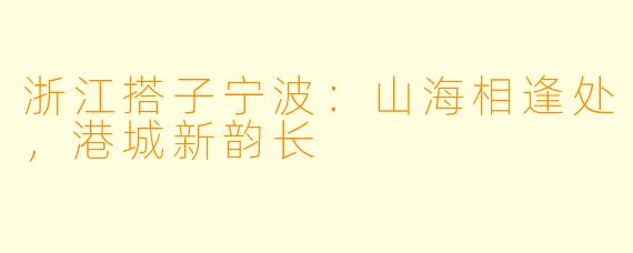 浙江搭子宁波：山海相逢处，港城新韵长