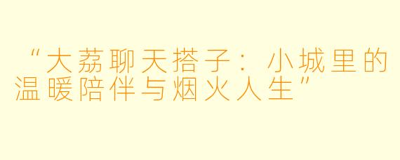 “大荔聊天搭子：小城里的温暖陪伴与烟火人生”