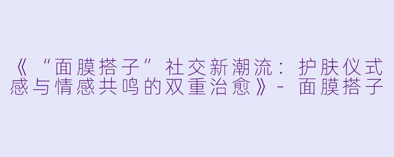 《“面膜搭子”社交新潮流：护肤仪式感与情感共鸣的双重治愈》-面膜搭子