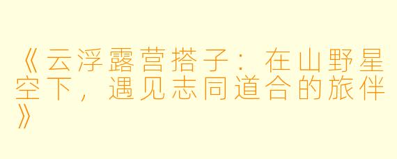 《云浮露营搭子：在山野星空下，遇见志同道合的旅伴》