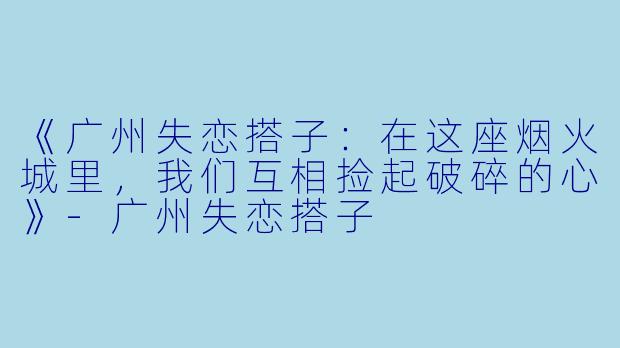《广州失恋搭子：在这座烟火城里，我们互相捡起破碎的心》-广州失恋搭子
