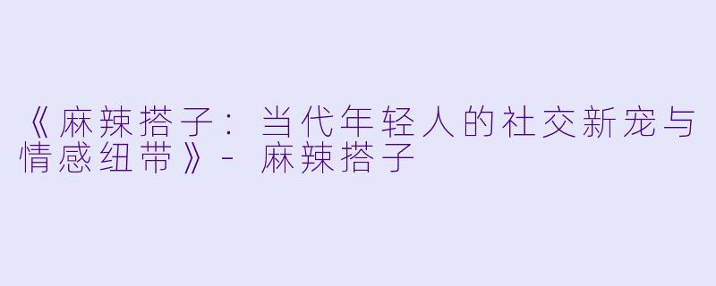 《麻辣搭子：当代年轻人的社交新宠与情感纽带》-麻辣搭子