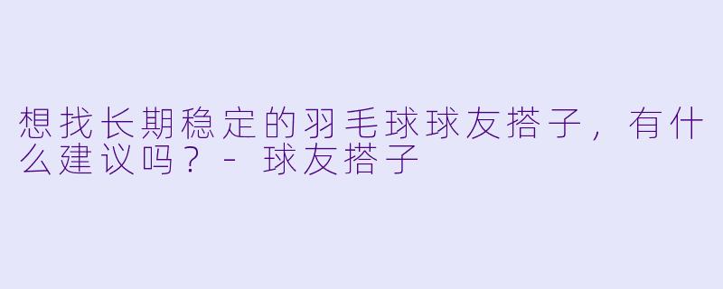 想找长期稳定的羽毛球球友搭子，有什么建议吗？-球友搭子