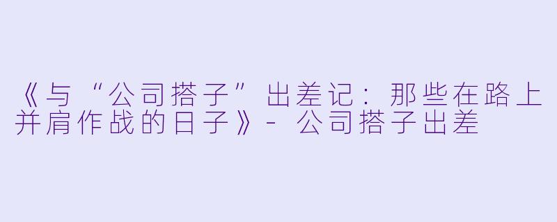 《与“公司搭子”出差记：那些在路上并肩作战的日子》-公司搭子出差