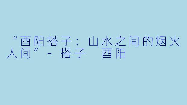 “酉阳搭子：山水之间的烟火人间”-搭子 酉阳