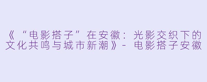 《“电影搭子”在安徽：光影交织下的文化共鸣与城市新潮》-电影搭子安徽