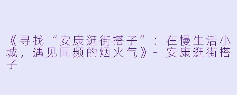 《寻找“安康逛街搭子”：在慢生活小城，遇见同频的烟火气》-安康逛街搭子