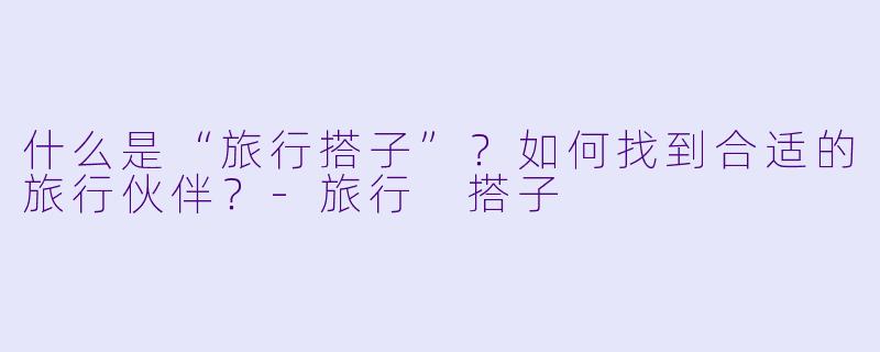 什么是“旅行搭子”？如何找到合适的旅行伙伴？-旅行 搭子