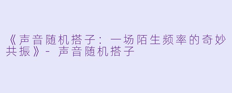 《声音随机搭子：一场陌生频率的奇妙共振》-声音随机搭子