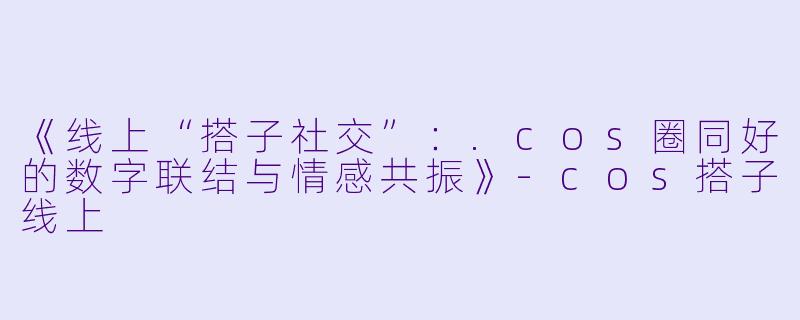 《线上“搭子社交”：.cos圈同好的数字联结与情感共振》-cos搭子线上