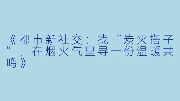 《都市新社交：找“炭火搭子”，在烟火气里寻一份温暖共鸣》