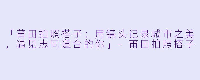 「莆田拍照搭子：用镜头记录城市之美，遇见志同道合的你」-莆田拍照搭子