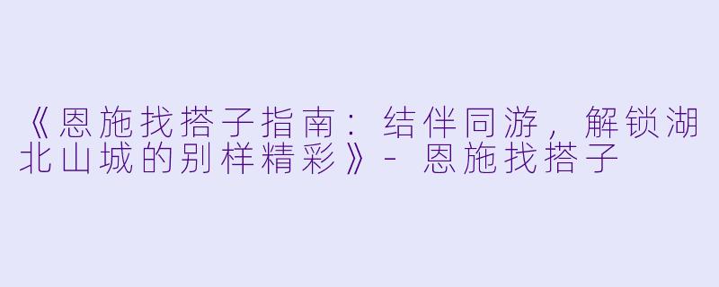 《恩施找搭子指南：结伴同游，解锁湖北山城的别样精彩》-恩施找搭子