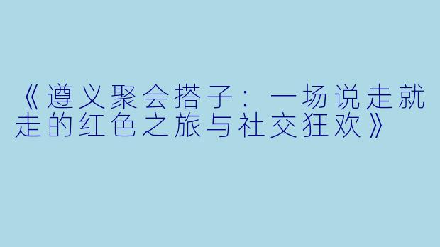 《遵义聚会搭子：一场说走就走的红色之旅与社交狂欢》