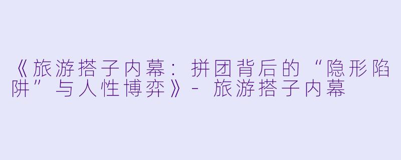 《旅游搭子内幕：拼团背后的“隐形陷阱”与人性博弈》-旅游搭子内幕
