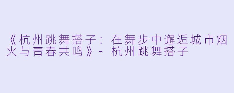 《杭州跳舞搭子：在舞步中邂逅城市烟火与青春共鸣》-杭州跳舞搭子