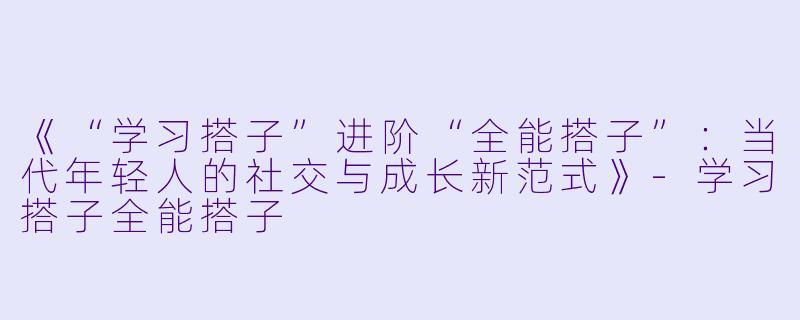 《“学习搭子”进阶“全能搭子”：当代年轻人的社交与成长新范式》-学习搭子全能搭子
