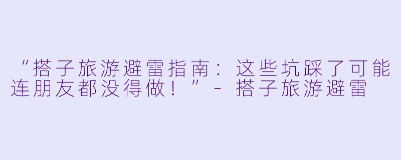 “搭子旅游避雷指南：这些坑踩了可能连朋友都没得做！”-搭子旅游避雷