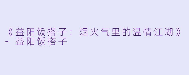 《益阳饭搭子：烟火气里的温情江湖》-益阳饭搭子