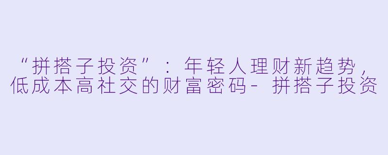 “拼搭子投资”:年轻人理财新趋势,低成本高社交的财富密码